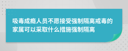 吸毒成瘾人员不愿接受强制隔离戒毒的家属可以采取什么措施强制隔离