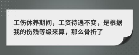 工伤休养期间，工资待遇不变，是根据我的伤残等级来算，那么骨折了