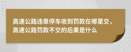 高速公路违章停车收到罚款在哪里交，高速公路罚款不交的后果是什么
