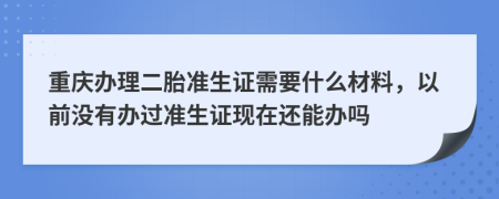 重庆办理二胎准生证需要什么材料，以前没有办过准生证现在还能办吗