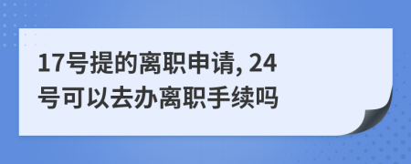 17号提的离职申请, 24号可以去办离职手续吗