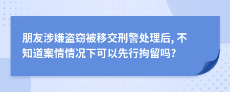 朋友涉嫌盗窃被移交刑警处理后, 不知道案情情况下可以先行拘留吗?