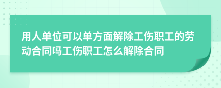 用人单位可以单方面解除工伤职工的劳动合同吗工伤职工怎么解除合同