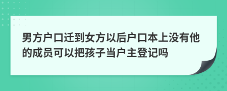 男方户口迁到女方以后户口本上没有他的成员可以把孩子当户主登记吗