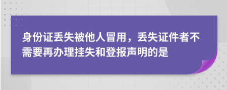 身份证丢失被他人冒用，丢失证件者不需要再办理挂失和登报声明的是