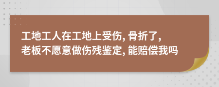 工地工人在工地上受伤, 骨折了, 老板不愿意做伤残鉴定, 能赔偿我吗