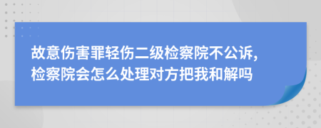 故意伤害罪轻伤二级检察院不公诉, 检察院会怎么处理对方把我和解吗