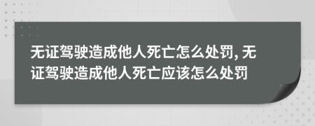 无证驾驶造成他人死亡怎么处罚, 无证驾驶造成他人死亡应该怎么处罚
