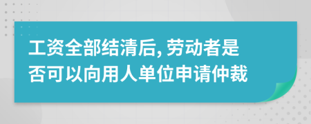 工资全部结清后, 劳动者是否可以向用人单位申请仲裁