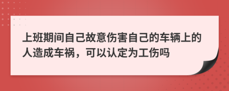 上班期间自己故意伤害自己的车辆上的人造成车祸，可以认定为工伤吗