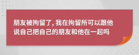 朋友被拘留了, 我在拘留所可以跟他说自己把自己的朋友和他在一起吗