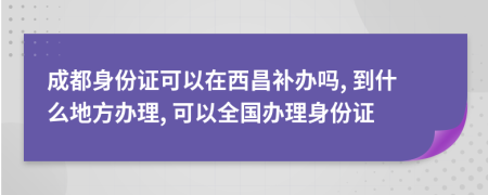 成都身份证可以在西昌补办吗, 到什么地方办理, 可以全国办理身份证