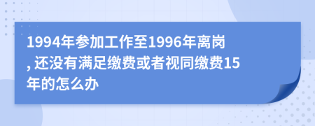 1994年参加工作至1996年离岗, 还没有满足缴费或者视同缴费15年的怎么办