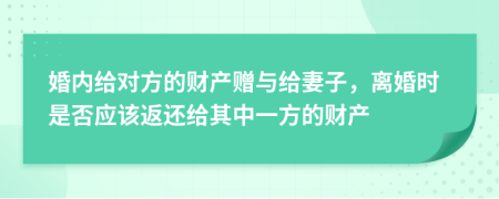 婚内给对方的财产赠与给妻子，离婚时是否应该返还给其中一方的财产