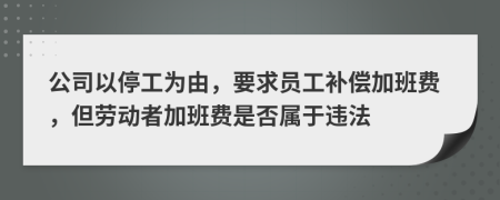 公司以停工为由，要求员工补偿加班费，但劳动者加班费是否属于违法