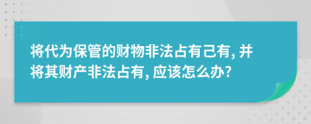 将代为保管的财物非法占有己有, 并将其财产非法占有, 应该怎么办?