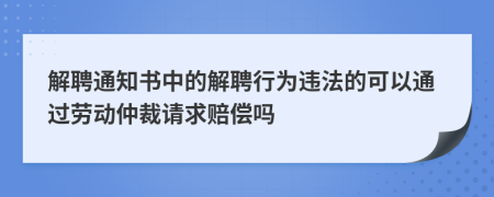 解聘通知书中的解聘行为违法的可以通过劳动仲裁请求赔偿吗