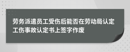 劳务派遣员工受伤后能否在劳动局认定工伤事故认定书上签字作废