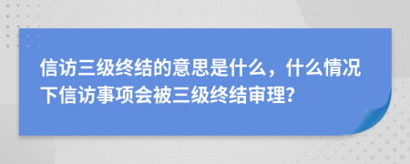 信访三级终结的意思是什么，什么情况下信访事项会被三级终结审理？