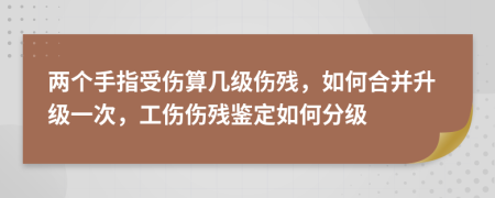 两个手指受伤算几级伤残，如何合并升级一次，工伤伤残鉴定如何分级
