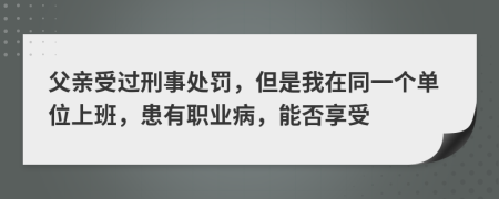 父亲受过刑事处罚，但是我在同一个单位上班，患有职业病，能否享受