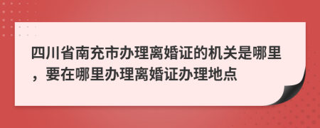 四川省南充市办理离婚证的机关是哪里，要在哪里办理离婚证办理地点