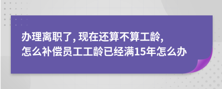 办理离职了, 现在还算不算工龄, 怎么补偿员工工龄已经满15年怎么办