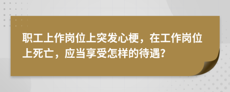 职工上作岗位上突发心梗，在工作岗位上死亡，应当享受怎样的待遇？