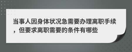 当事人因身体状况急需要办理离职手续，但要求离职需要的条件有哪些