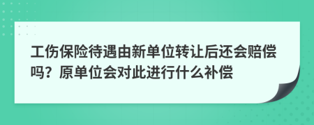 工伤保险待遇由新单位转让后还会赔偿吗？原单位会对此进行什么补偿