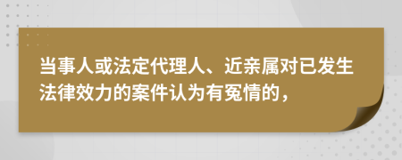 当事人或法定代理人、近亲属对已发生法律效力的案件认为有冤情的，