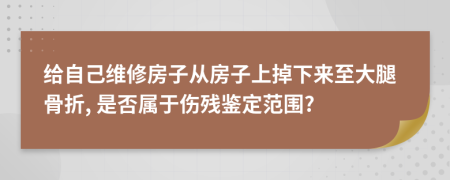 给自己维修房子从房子上掉下来至大腿骨折, 是否属于伤残鉴定范围?