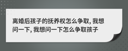 离婚后孩子的抚养权怎么争取, 我想问一下, 我想问一下怎么争取孩子