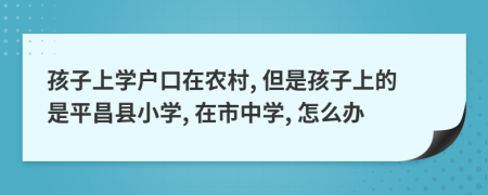 孩子上学户口在农村, 但是孩子上的是平昌县小学, 在市中学, 怎么办