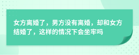 女方离婚了，男方没有离婚，却和女方结婚了，这样的情况下会坐牢吗