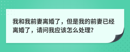 我和我前妻离婚了，但是我的前妻已经离婚了，请问我应该怎么处理？