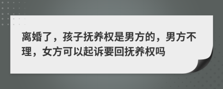 离婚了，孩子抚养权是男方的，男方不理，女方可以起诉要回抚养权吗