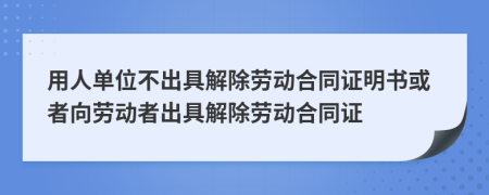 用人单位不出具解除劳动合同证明书或者向劳动者出具解除劳动合同证