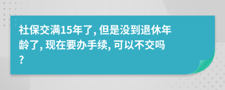 社保交满15年了, 但是没到退休年龄了, 现在要办手续, 可以不交吗?