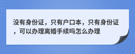 没有身份证，只有户口本，只有身份证，可以办理离婚手续吗怎么办理