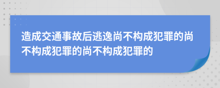 造成交通事故后逃逸尚不构成犯罪的尚不构成犯罪的尚不构成犯罪的