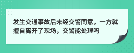 发生交通事故后未经交警同意，一方就擅自离开了现场，交警能处理吗