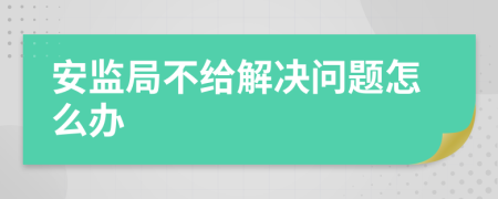 安监局不给解决问题怎么办