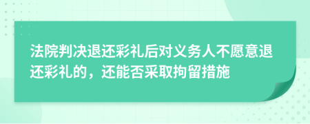 法院判决退还彩礼后对义务人不愿意退还彩礼的，还能否采取拘留措施