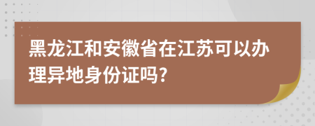黑龙江和安徽省在江苏可以办理异地身份证吗?