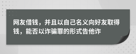 网友借钱，并且以自己名义向好友取得钱，能否以诈骗罪的形式告他诈