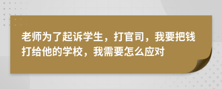 老师为了起诉学生，打官司，我要把钱打给他的学校，我需要怎么应对