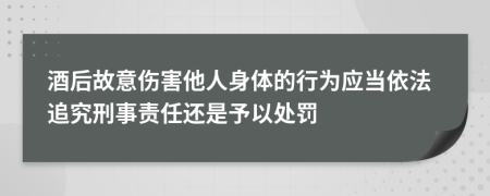 酒后故意伤害他人身体的行为应当依法追究刑事责任还是予以处罚