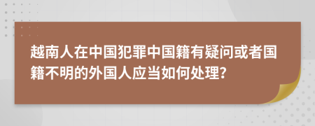 越南人在中国犯罪中国籍有疑问或者国籍不明的外国人应当如何处理？