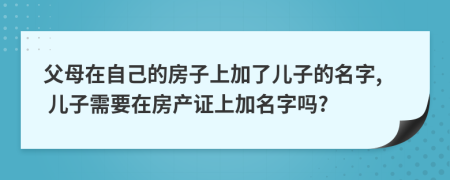 父母在自己的房子上加了儿子的名字, 儿子需要在房产证上加名字吗?